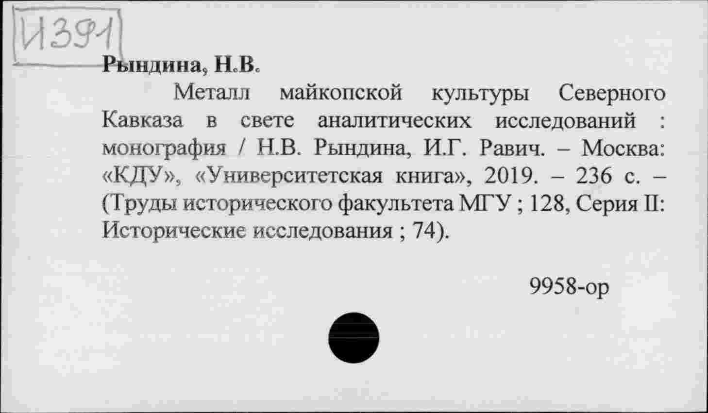 ﻿ІПзя]
- —---Рындина, H.B.
Металл майкопской культуры Северного Кавказа в свете аналитических исследований : монография / Н.В. Рындина, И.Г. Равич. - Москва: «КДУ», «Университетская книга», 2019. - 236 с. -(Труды исторического факультета МГУ ; 128, Серия II: Исторические исследования ; 74).
9958-ор